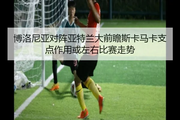 博洛尼亚对阵亚特兰大前瞻斯卡马卡支点作用或左右比赛走势